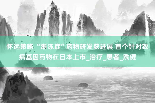 怀远策略 “渐冻症”药物研发获进展 首个针对致病基因药物在日本上市_治疗_患者_渤健