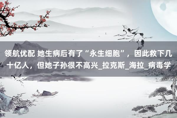 领航优配 她生病后有了“永生细胞”，因此救下几十亿人，但她子孙很不高兴_拉克斯_海拉_病毒学