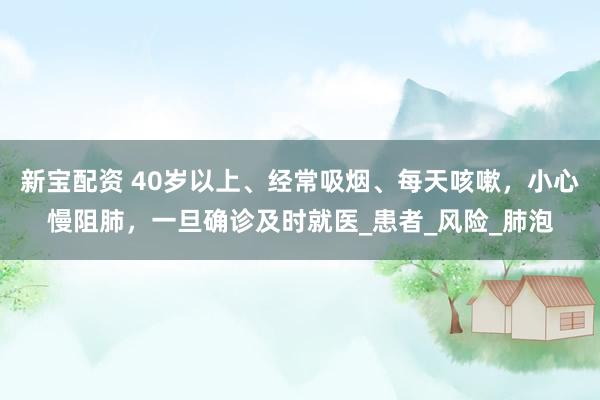 新宝配资 40岁以上、经常吸烟、每天咳嗽，小心慢阻肺，一旦确诊及时就医_患者_风险_肺泡
