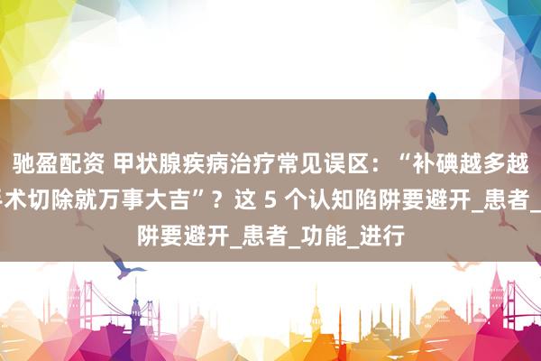 驰盈配资 甲状腺疾病治疗常见误区：“补碘越多越好”？“手术切除就万事大吉”？这 5 个认知陷阱要避开_患者_功能_进行