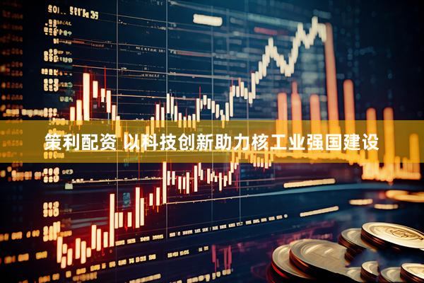 策利配资 以科技创新助力核工业强国建设