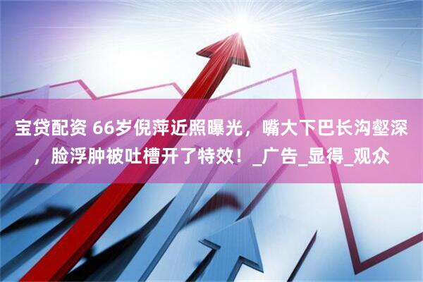 宝贷配资 66岁倪萍近照曝光，嘴大下巴长沟壑深，脸浮肿被吐槽开了特效！_广告_显得_观众
