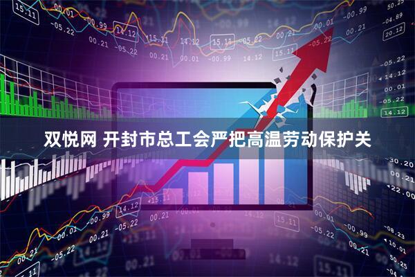 双悦网 开封市总工会严把高温劳动保护关