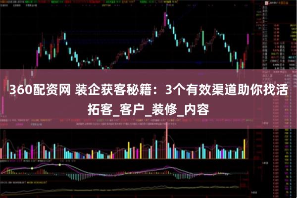 360配资网 装企获客秘籍：3个有效渠道助你找活拓客_客户_装修_内容