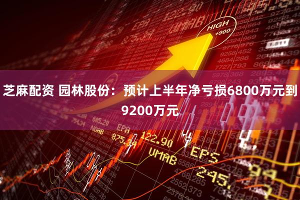 芝麻配资 园林股份：预计上半年净亏损6800万元到9200万元