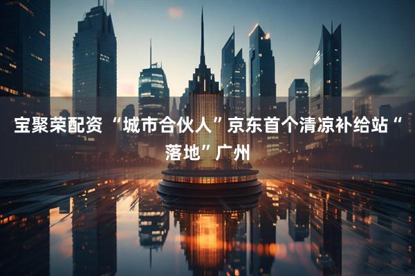 宝聚荣配资 “城市合伙人”京东首个清凉补给站“落地”广州