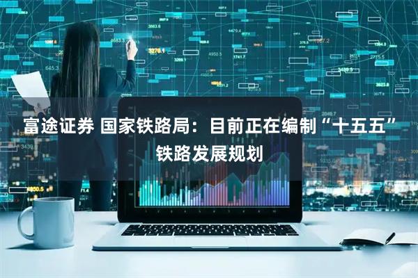 富途证券 国家铁路局：目前正在编制“十五五”铁路发展规划