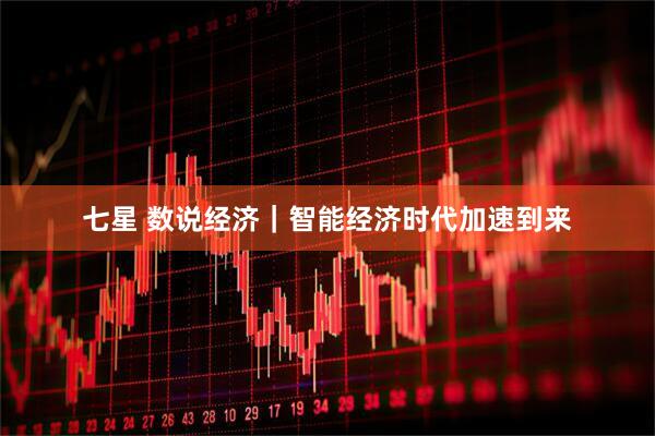 七星 数说经济｜智能经济时代加速到来
