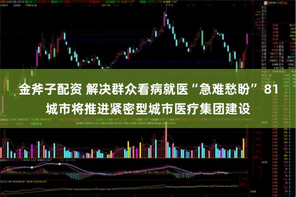 金斧子配资 解决群众看病就医“急难愁盼” 81城市将推进紧密型城市医疗集团建设
