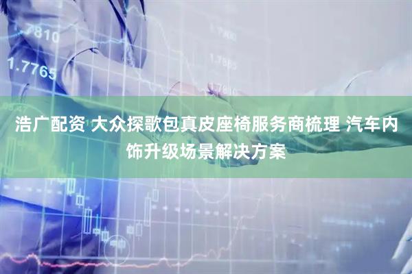 浩广配资 大众探歌包真皮座椅服务商梳理 汽车内饰升级场景解决方案